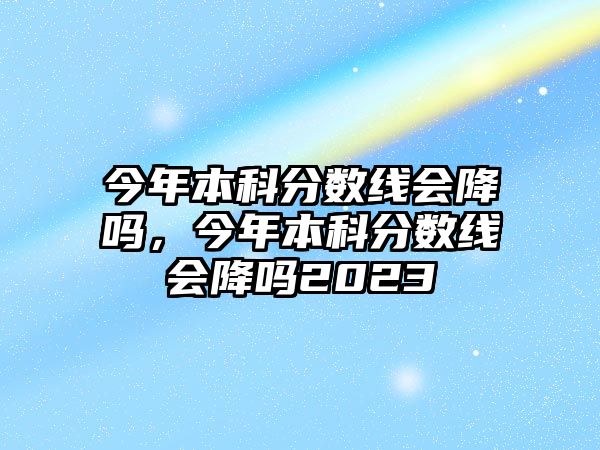 今年本科分數(shù)線會降嗎，今年本科分數(shù)線會降嗎2023