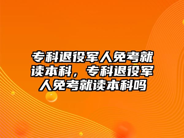 專科退役軍人免考就讀本科，專科退役軍人免考就讀本科嗎