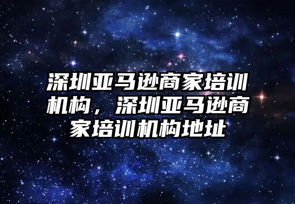 深圳亞馬遜商家培訓(xùn)機構(gòu)，深圳亞馬遜商家培訓(xùn)機構(gòu)地址