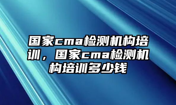 國(guó)家cma檢測(cè)機(jī)構(gòu)培訓(xùn)，國(guó)家cma檢測(cè)機(jī)構(gòu)培訓(xùn)多少錢