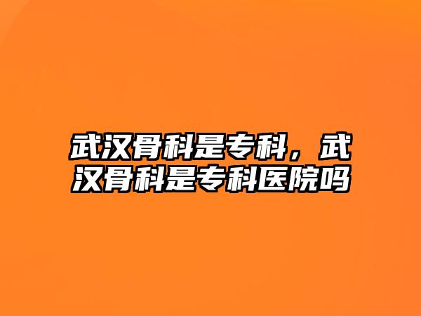 武漢骨科是專科，武漢骨科是專科醫(yī)院嗎