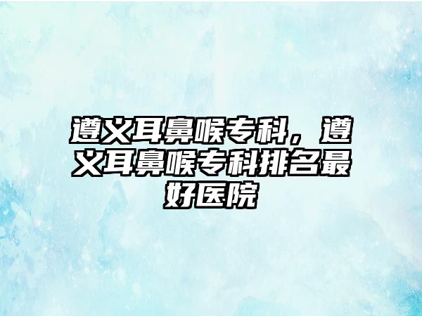 遵義耳鼻喉專科，遵義耳鼻喉專科排名最好醫(yī)院