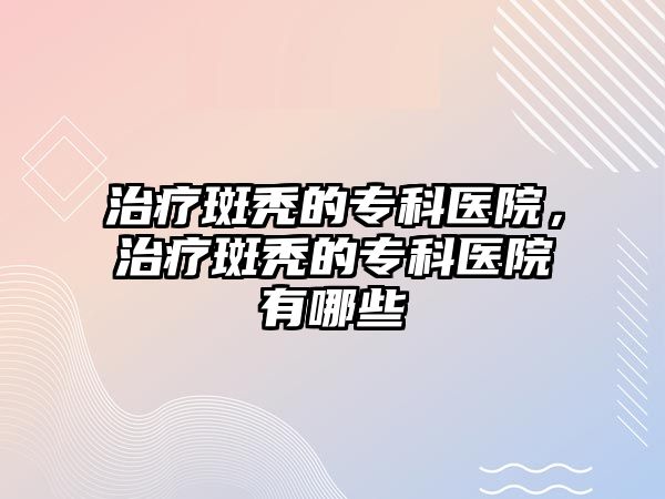 治療斑禿的專科醫(yī)院，治療斑禿的專科醫(yī)院有哪些