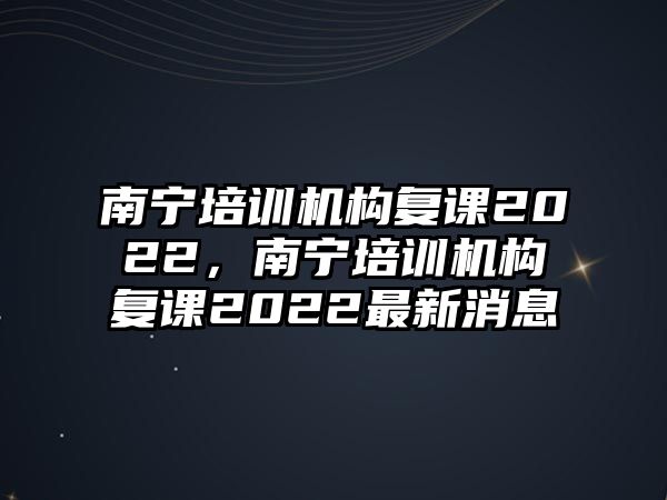 南寧培訓(xùn)機構(gòu)復(fù)課2022，南寧培訓(xùn)機構(gòu)復(fù)課2022最新消息