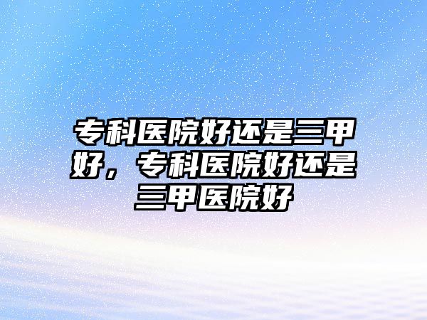 專科醫(yī)院好還是三甲好，專科醫(yī)院好還是三甲醫(yī)院好