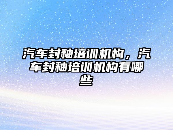 汽車封釉培訓機構，汽車封釉培訓機構有哪些