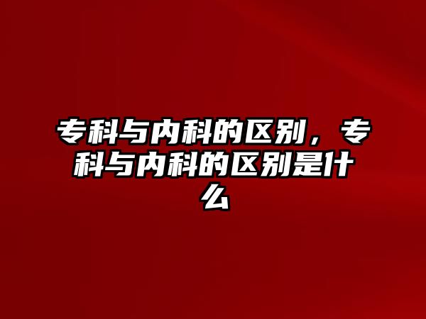 專科與內(nèi)科的區(qū)別，專科與內(nèi)科的區(qū)別是什么