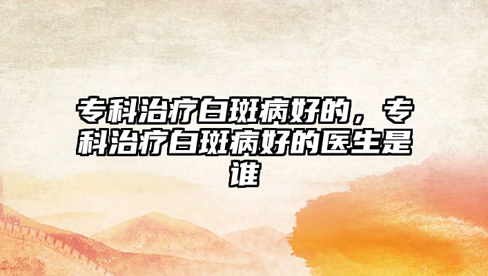 專科治療白斑病好的，專科治療白斑病好的醫(yī)生是誰