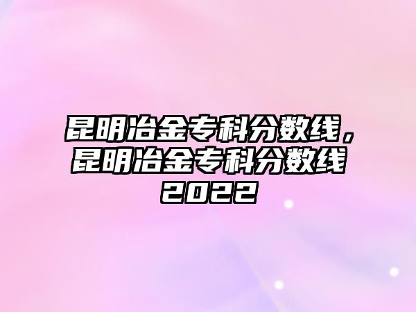 昆明冶金專科分?jǐn)?shù)線，昆明冶金專科分?jǐn)?shù)線2022