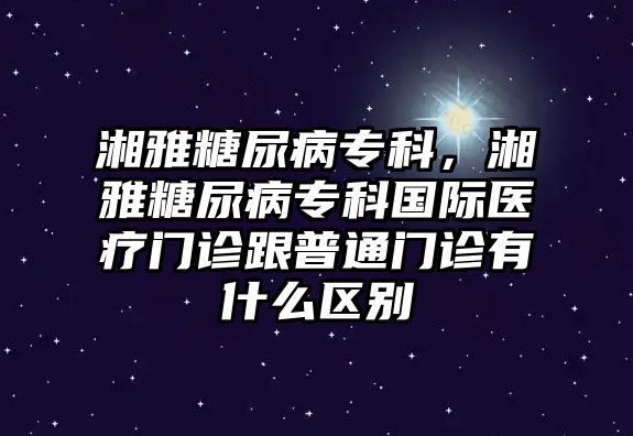 湘雅糖尿病專科，湘雅糖尿病專科國際醫(yī)療門診跟普通門診有什么區(qū)別