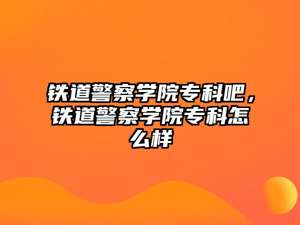 鐵道警察學(xué)院專科吧，鐵道警察學(xué)院專科怎么樣