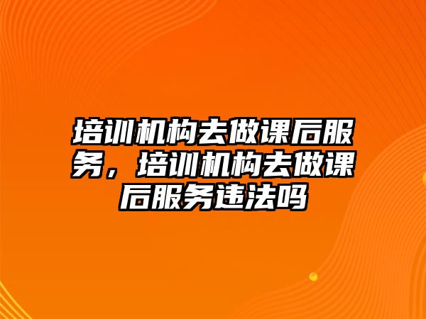 培訓(xùn)機構(gòu)去做課后服務(wù)，培訓(xùn)機構(gòu)去做課后服務(wù)違法嗎