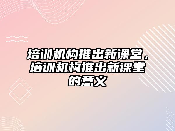 培訓(xùn)機構(gòu)推出新課堂，培訓(xùn)機構(gòu)推出新課堂的意義