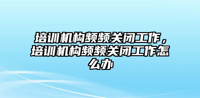 培訓機構頻頻關閉工作，培訓機構頻頻關閉工作怎么辦