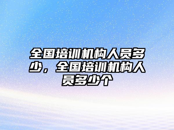 全國(guó)培訓(xùn)機(jī)構(gòu)人員多少，全國(guó)培訓(xùn)機(jī)構(gòu)人員多少個(gè)