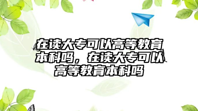 在讀大專可以高等教育本科嗎，在讀大專可以高等教育本科嗎