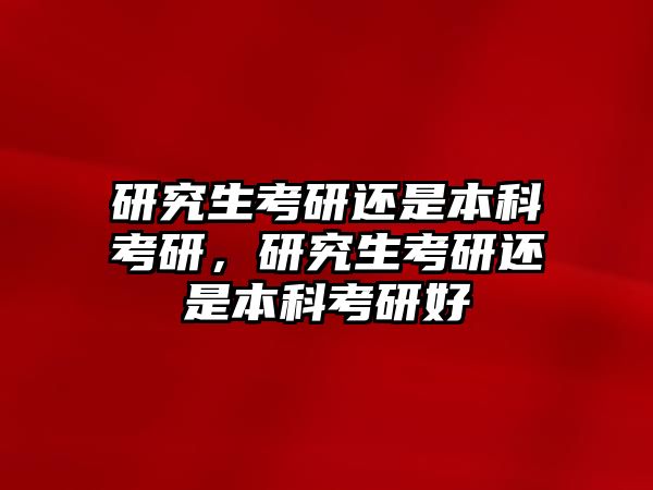 研究生考研還是本科考研，研究生考研還是本科考研好