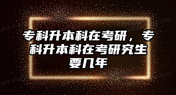 專科升本科在考研，專科升本科在考研究生要幾年