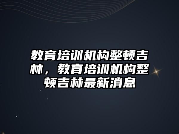 教育培訓機構(gòu)整頓吉林，教育培訓機構(gòu)整頓吉林最新消息