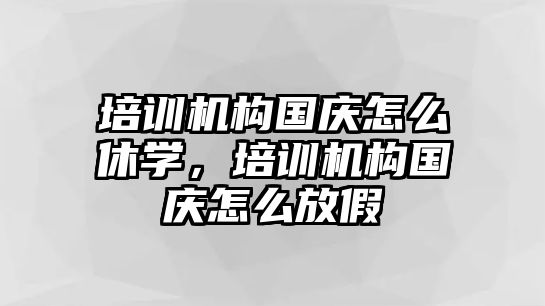 培訓機構(gòu)國慶怎么休學，培訓機構(gòu)國慶怎么放假