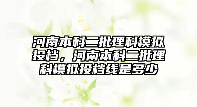 河南本科二批理科模擬投檔，河南本科二批理科模擬投檔線是多少