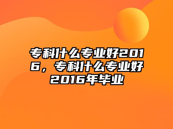 專科什么專業(yè)好2016，專科什么專業(yè)好2016年畢業(yè)