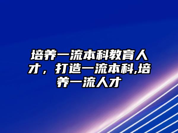 培養(yǎng)一流本科教育人才，打造一流本科,培養(yǎng)一流人才