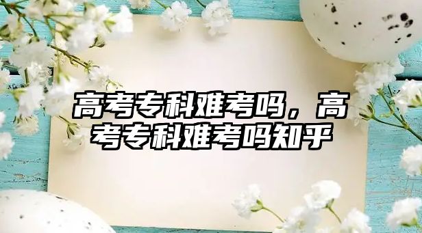 高考專科難考嗎，高考專科難考嗎知乎