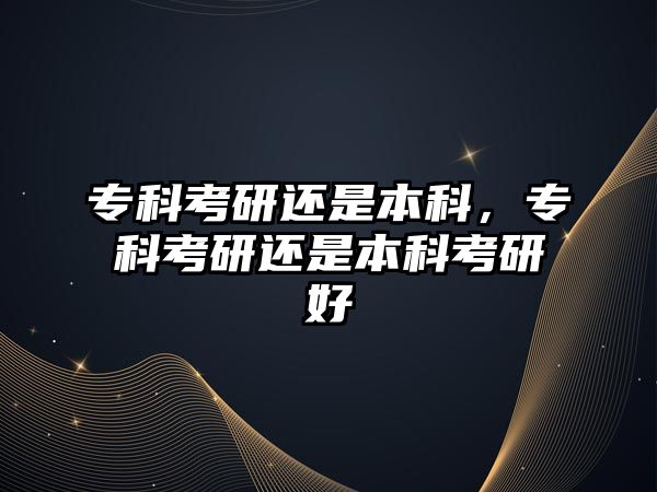 專科考研還是本科，專科考研還是本科考研好