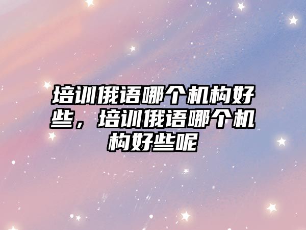 培訓俄語哪個機構好些，培訓俄語哪個機構好些呢