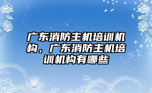 廣東消防主機培訓(xùn)機構(gòu)，廣東消防主機培訓(xùn)機構(gòu)有哪些