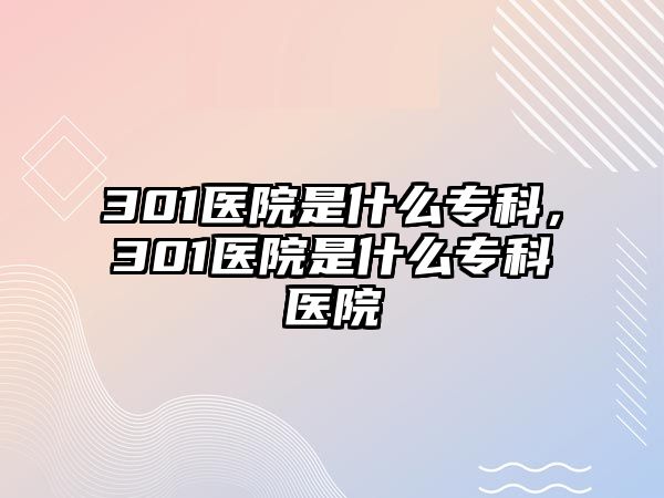 301醫(yī)院是什么專科，301醫(yī)院是什么專科醫(yī)院