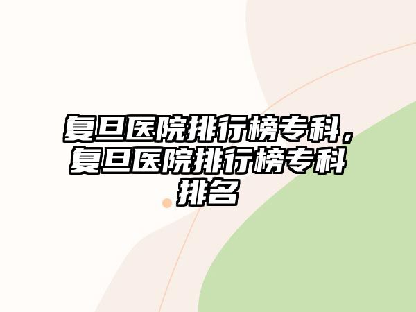 復(fù)旦醫(yī)院排行榜專科，復(fù)旦醫(yī)院排行榜專科排名