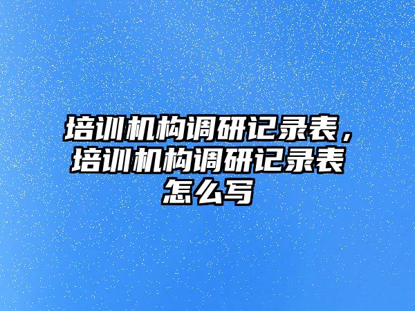 培訓機構(gòu)調(diào)研記錄表，培訓機構(gòu)調(diào)研記錄表怎么寫