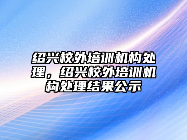 紹興校外培訓(xùn)機(jī)構(gòu)處理，紹興校外培訓(xùn)機(jī)構(gòu)處理結(jié)果公示