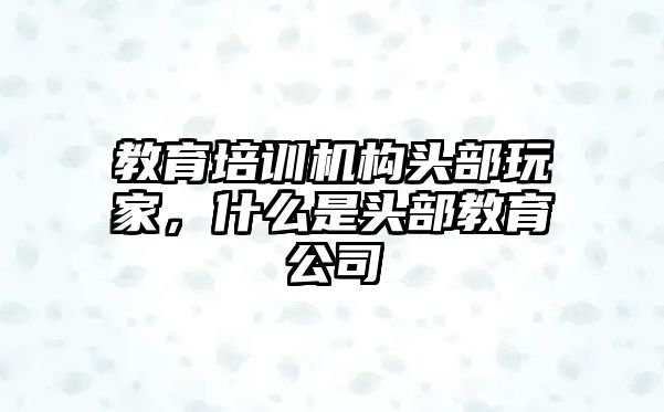 教育培訓機構頭部玩家，什么是頭部教育公司