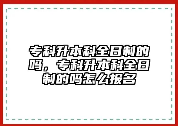 專科升本科全日制的嗎，專科升本科全日制的嗎怎么報名