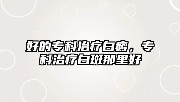 好的專(zhuān)科治療白癜，專(zhuān)科治療白斑那里好