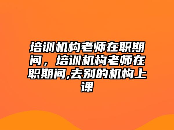 培訓機構(gòu)老師在職期間，培訓機構(gòu)老師在職期間,去別的機構(gòu)上課