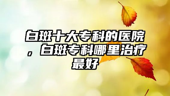 白斑十大專科的醫(yī)院，白斑專科哪里治療最好