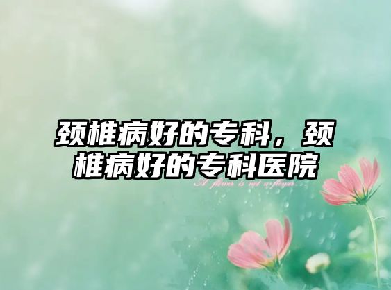 頸椎病好的專科，頸椎病好的專科醫(yī)院