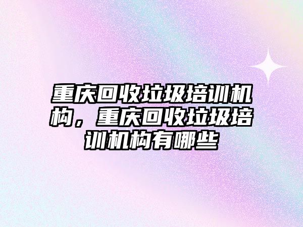 重慶回收垃圾培訓機構，重慶回收垃圾培訓機構有哪些