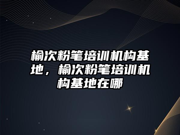 榆次粉筆培訓機構(gòu)基地，榆次粉筆培訓機構(gòu)基地在哪