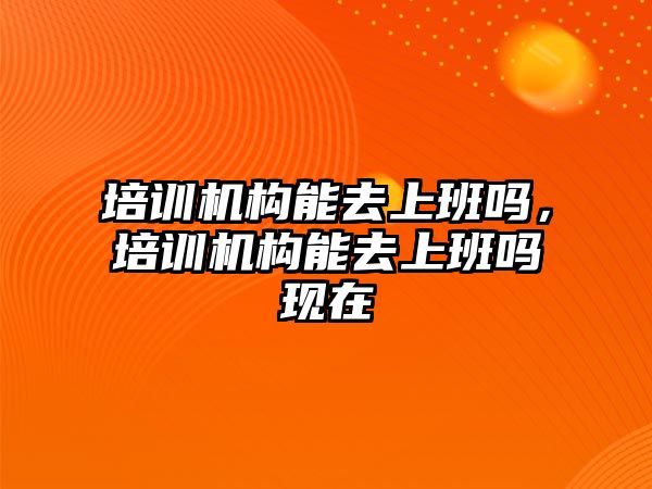 培訓機構能去上班嗎，培訓機構能去上班嗎現(xiàn)在