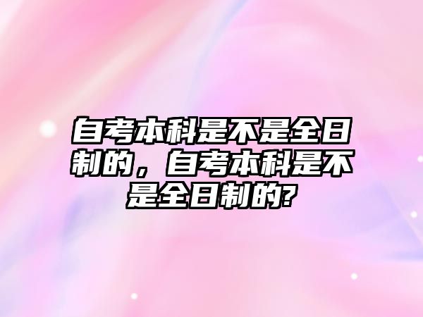 自考本科是不是全日制的，自考本科是不是全日制的?