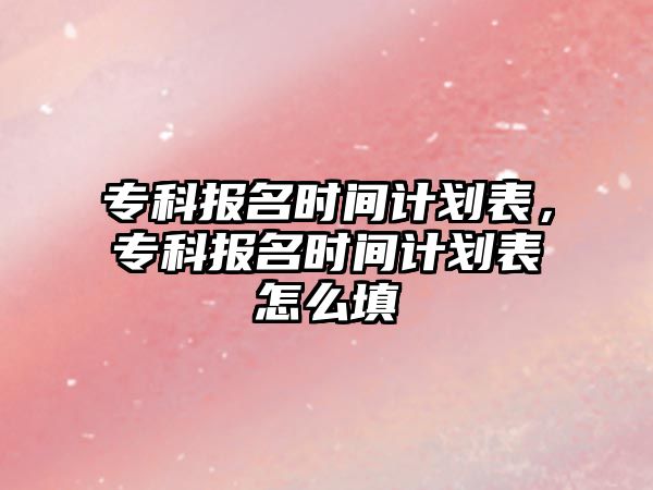 專科報(bào)名時(shí)間計(jì)劃表，專科報(bào)名時(shí)間計(jì)劃表怎么填