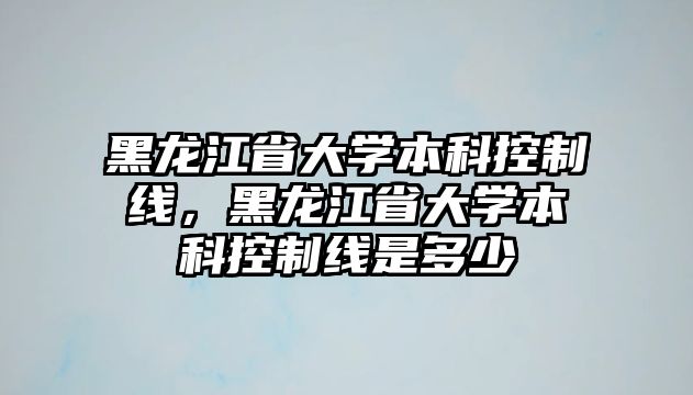 黑龍江省大學(xué)本科控制線，黑龍江省大學(xué)本科控制線是多少