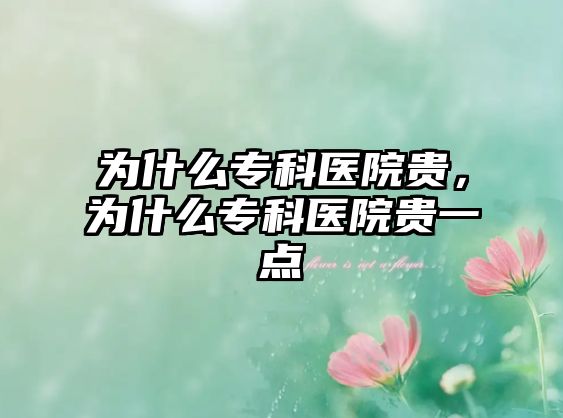 為什么專科醫(yī)院貴，為什么專科醫(yī)院貴一點(diǎn)