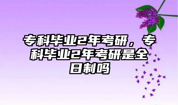 專科畢業(yè)2年考研，專科畢業(yè)2年考研是全日制嗎