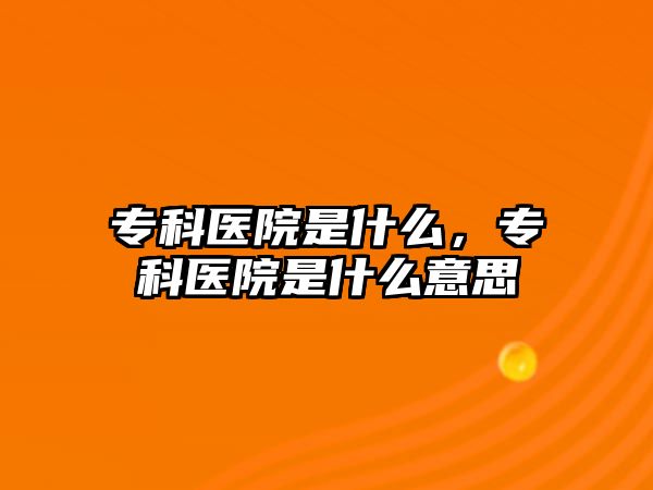 專科醫(yī)院是什么，專科醫(yī)院是什么意思